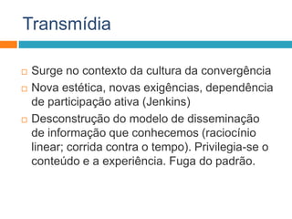 Transmídia
 Surge no contexto da cultura da convergência
 Nova estética, novas exigências, dependência
de participação ativa (Jenkins)
 Desconstrução do modelo de disseminação
de informação que conhecemos (raciocínio
linear; corrida contra o tempo). Privilegia-se o
conteúdo e a experiência. Fuga do padrão.
 