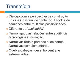 Transmídia
 Diálogo com a perspectiva de construção
única e individual de conteúdo. Escolha de
caminhos entre múltiplas possibilidades.
 Diferente de “multimídia”
 Termo ligado às relações entre audiência,
tecnologia e informação.
 Narrativa: Todo a partir de suas partes.
Narrativas complementares.
 Quebra-cabeças: desenho central e
extremidades.
 