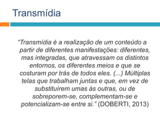 Transmídia
“Transmídia é a realização de um conteúdo a
partir de diferentes manifestações: diferentes,
mas integradas, que atravessam os distintos
entornos, os diferentes meios e que se
costuram por trás de todos eles. (...) Múltiplas
telas que trabalham juntas e que, em vez de
substituírem umas às outras, ou de
sobreporem-se, complementam-se e
potencializam-se entre si.” (DOBERTI, 2013)
 