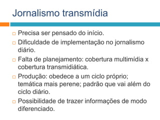 Jornalismo transmídia
 Precisa ser pensado do início.
 Dificuldade de implementação no jornalismo
diário.
 Falta de planejamento: cobertura multimídia x
cobertura transmidiática.
 Produção: obedece a um ciclo próprio;
temática mais perene; padrão que vai além do
ciclo diário.
 Possibilidade de trazer informações de modo
diferenciado.
 