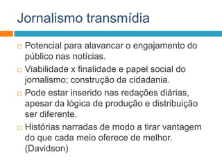 Jornalismo transmídia
 Potencial para alavancar o engajamento do
público nas notícias.
 Viabilidade x finalidade e papel social do
jornalismo; construção da cidadania.
 Pode estar inserido nas redações diárias,
apesar da lógica de produção e distribuição
ser diferente.
 Histórias narradas de modo a tirar vantagem
do que cada meio oferece de melhor.
(Davidson)
 