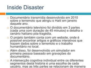 Inside Disaster
 Documentário transmídia desenvolvido em 2010
sobre o terremoto que atingiu o Haiti em janeiro
daquele ano.
 O documentário televisivo foi dividido em 3 partes
(cada uma com duração de 45 minutos) e detalha o
cenário haitiano pós-tragédia.
 O projeto também conta com um website, onde é
possível encontrar artigos e gráficos interativos que
trazem dados sobre o terremoto e o trabalho
humanitário no local.
 Além disso, foi desenvolvido um simulador em
primeira pessoa baseado em gravações do
documentário.
 A intersecção cognitiva individual entre os diferentes
segmentos desta história é uma escolha de cada
usuário, mas as três partes se relacionam de maneira
 