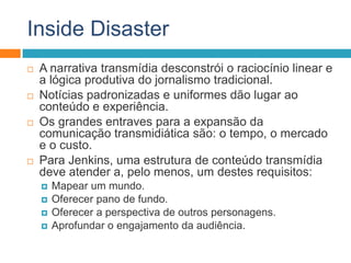 Inside Disaster
 A narrativa transmídia desconstrói o raciocínio linear e
a lógica produtiva do jornalismo tradicional.
 Notícias padronizadas e uniformes dão lugar ao
conteúdo e experiência.
 Os grandes entraves para a expansão da
comunicação transmidiática são: o tempo, o mercado
e o custo.
 Para Jenkins, uma estrutura de conteúdo transmídia
deve atender a, pelo menos, um destes requisitos:
 Mapear um mundo.
 Oferecer pano de fundo.
 Oferecer a perspectiva de outros personagens.
 Aprofundar o engajamento da audiência.
 