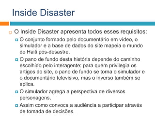 Inside Disaster
 O Inside Disaster apresenta todos esses requisitos:
 O conjunto formado pelo documentário em vídeo, o
simulador e a base de dados do site mapeia o mundo
do Haiti pós-desastre.
 O pano de fundo desta história depende do caminho
escolhido pelo interagente: para quem privilegia os
artigos do site, o pano de fundo se torna o simulador e
o documentário televisivo, mas o inverso também se
aplica.
 O simulador agrega a perspectiva de diversos
personagens,
 Assim como convoca a audiência a participar através
de tomada de decisões.
 