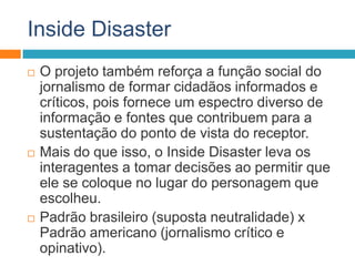 Inside Disaster
 O projeto também reforça a função social do
jornalismo de formar cidadãos informados e
críticos, pois fornece um espectro diverso de
informação e fontes que contribuem para a
sustentação do ponto de vista do receptor.
 Mais do que isso, o Inside Disaster leva os
interagentes a tomar decisões ao permitir que
ele se coloque no lugar do personagem que
escolheu.
 Padrão brasileiro (suposta neutralidade) x
Padrão americano (jornalismo crítico e
opinativo).
 