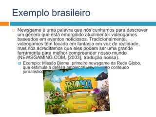 Exemplo brasileiro
 Newsgame é uma palavra que nós cunhamos para descrever
um gênero que está emergindo atualmente: videogames
baseados em eventos noticiosos. Tradicionalmente,
videogames têm focado em fantasia em vez de realidade,
mas nós acreditamos que eles podem ser uma grande
ferramenta para melhor compreender nosso mundo
(NEWSGAMING.COM, [2003], tradução nossa).
 Exemplo: Missão Bioma, primeiro newsgame da Rede Globo,
que estimula a defesa ambiental, envolvendo conteúdo
jornalístico da Rede Globo.
 