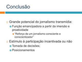 Conclusão
 Grande potencial do jornalismo transmídia:
 Função emancipadora a partir da imersão e
proatividade
 “Reforço de um jornalismo consciente e
conscientizador”
 Estímulo à participação incentivada ou não
 Tomada de decisões;
 Posicionamentos
 