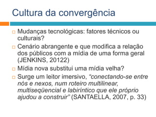 Cultura da convergência
 Mudanças tecnológicas: fatores técnicos ou
culturais?
 Cenário abrangente e que modifica a relação
dos públicos com a mídia de uma forma geral
(JENKINS, 20122)
 Mídia nova substitui uma mídia velha?
 Surge um leitor imersivo, “conectando-se entre
nós e nexos, num roteiro multilinear,
multiseqüencial e labiríntico que ele próprio
ajudou a construir” (SANTAELLA, 2007, p. 33)
 