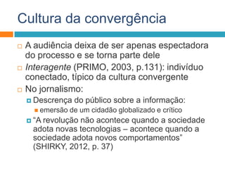 Cultura da convergência
 A audiência deixa de ser apenas espectadora
do processo e se torna parte dele
 Interagente (PRIMO, 2003, p.131): indivíduo
conectado, típico da cultura convergente
 No jornalismo:
 Descrença do público sobre a informação:
 emersão de um cidadão globalizado e crítico
 “A revolução não acontece quando a sociedade
adota novas tecnologias – acontece quando a
sociedade adota novos comportamentos”
(SHIRKY, 2012, p. 37)
 