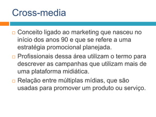 Cross-media
 Conceito ligado ao marketing que nasceu no
início dos anos 90 e que se refere a uma
estratégia promocional planejada.
 Profissionais dessa área utilizam o termo para
descrever as campanhas que utilizam mais de
uma plataforma midiática.
 Relação entre múltiplas mídias, que são
usadas para promover um produto ou serviço.
 