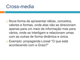 Cross-media
 Nova forma de apresentar idéias, conceitos,
valores e formas, onde elas não se direcionam
apenas para um meio de informação mas para
vários, onde se interligam e relacionam umas
com as outras de forma dinâmica e única.
 Exemplo: propaganda Loreal “O que está
acontecendo com a Grazi?”
 