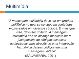 Multimídia
“A mensagem multimídia deve ser um produto
polifônico no qual se conjuguem conteúdos
expressados em diversos códigos. E mais que
isso, deve ser unitário. A mensagem
multimídia não se alcança mediante mera
justaposição de códigos textuais e
audiovisuais, mas através de uma integração
harmônica desses códigos em uma
mensagem unitária”
(SALAVERRÍA, 2001)
 