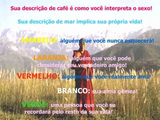 Sua descrição de café é como você interpreta o sexo! Sua descrição de mar implica sua própria vida! AMARELO:   alguém que você nunca esquecerá! LARANJA:  alguém que você pode considerar seu verdadeiro amigo! VERMELHO:  alguém que você realmente ama! BRANCO:   sua alma gêmea! VERDE:  uma pessoa que você se recordará pelo resto da sua vida! 