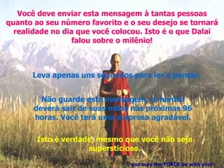 Você deve enviar esta mensagem à tantas pessoas quanto ao seu número favorito e o seu desejo se tornará realidade no dia que você colocou. Isto é o que Dalai falou sobre o milênio! Leva apenas uns segundos para ler e pensar. Não guarde esta mensagem, o mantra deverá sair de suas mãos nas próximas 96 horas. Você terá uma surpresa agradável. Isto é verdade, mesmo que você não seja supersticioso. ... and may the FORCE be with you! 