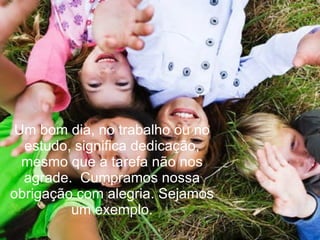 Um bom dia, no trabalho ou no estudo, significa dedicação, mesmo que a tarefa não nos agrade.  Cumpramos nossa obrigação com alegria. Sejamos um exemplo. 