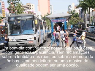 Um bom dia continua, em nossa volta para casa, com gentileza e paciência, sem reclamações sobre a lentidão nas ruas, ou sobre a demora do ônibus. Uma boa leitura, ou uma música de qualidade podem ser uma opção. 