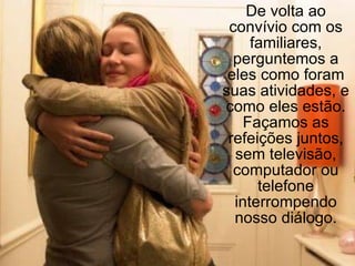 De volta ao convívio com os familiares, perguntemos a eles como foram suas atividades, e como eles estão. Façamos as refeições juntos, sem televisão, computador ou telefone interrompendo nosso diálogo. 