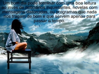 Um bom dia pode terminar com uma boa leitura ao invés de noticiários inquietantes, novelas com mensagens distorcidas, ou programas que nada nos tragam de bom e que servem apenas para passar o tempo. 