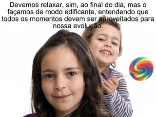 Devemos relaxar, sim, ao final do dia, mas o façamos de modo edificante, entendendo que todos os momentos devem ser aproveitados para nossa evolução. 