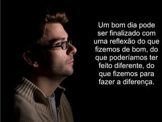 Um bom dia pode ser finalizado com uma reflexão do que fizemos de bom, do que poderíamos ter feito diferente, do que fizemos para fazer a diferença. 