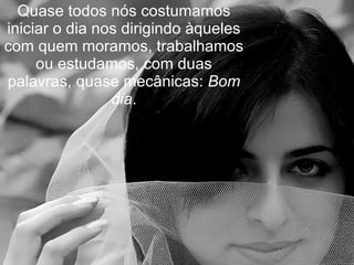 Quase todos nós costumamos iniciar o dia nos dirigindo àqueles com quem moramos, trabalhamos ou estudamos, com duas palavras, quase mecânicas:  Bom dia . 