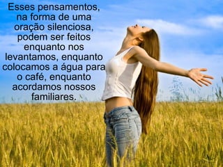 Esses pensamentos, na forma de uma oração silenciosa, podem ser feitos enquanto nos levantamos, enquanto colocamos a água para o café, enquanto acordamos nossos familiares. 