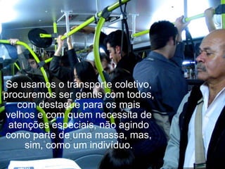 Se usamos o transporte coletivo, procuremos ser gentis com todos, com destaque para os mais velhos e com quem necessita de atenções especiais, não agindo como parte de uma massa, mas, sim, como um indivíduo. 