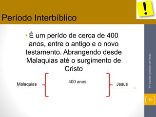 Período Interbíblico 
• É um perído de cerca de 400 
anos, entre o antigo e o novo 
testamento. Abrangendo desde 
Malaquias até o surgimento de 
Cristo 
Pr. Moisés Sampaio de Paula 
10 
400 anos 
Malaquias Jesus 
 