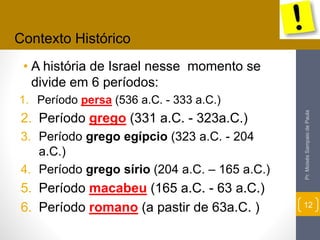 • A história de Israel nesse momento se 
divide em 6 períodos: 
1. Período persa (536 a.C. - 333 a.C.) 
2. Período grego (331 a.C. - 323a.C.) 
3. Período grego egípcio (323 a.C. - 204 
a.C.) 
4. Período grego sírio (204 a.C. – 165 a.C.) 
5. Período macabeu (165 a.C. - 63 a.C.) 
6. Período romano (a pastir de 63a.C. ) 
Pr. Moisés Sampaio de Paula 
12 
Contexto Histórico 
 