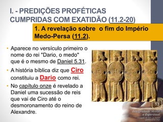 I. - PREDIÇÕES PROFÉTICAS 
CUMPRIDAS COM EXATIDÃO (11.2-20) 
Pr. Moisés Sampaio de Paula 
13 
1. A revelação sobre o fim do Império 
Medo-Persa (11.2). 
• Aparece no versículo primeiro o 
nome do rei "Dario, o medo" 
que é o mesmo de Daniel 5.31. 
• A história bíblica diz que Ciro 
constituiu a Dario como rei. 
• No capítulo onze é revelado a 
Daniel uma sucessão de reis 
que vai de Ciro até o 
desmoronamento do reino de 
Alexandre. 
 