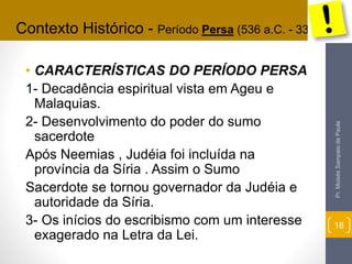 Contexto Histórico - Período Persa (536 a.C. - 333 a.C.) 
• CARACTERÍSTICAS DO PERÍODO PERSA 
1- Decadência espiritual vista em Ageu e 
Malaquias. 
2- Desenvolvimento do poder do sumo 
sacerdote 
Após Neemias , Judéia foi incluída na 
província da Síria . Assim o Sumo 
Sacerdote se tornou governador da Judéia e 
autoridade da Síria. 
3- Os inícios do escribismo com um interesse 
exagerado na Letra da Lei. 
Pr. Moisés Sampaio de Paula 
18 
 