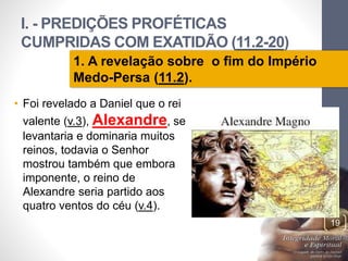 I. - PREDIÇÕES PROFÉTICAS 
CUMPRIDAS COM EXATIDÃO (11.2-20) 
Pr. Moisés Sampaio de Paula 
19 
1. A revelação sobre o fim do Império 
Medo-Persa (11.2). 
• Foi revelado a Daniel que o rei 
valente (v.3), Alexandre, se 
levantaria e dominaria muitos 
reinos, todavia o Senhor 
mostrou também que embora 
imponente, o reino de 
Alexandre seria partido aos 
quatro ventos do céu (v.4). 
 