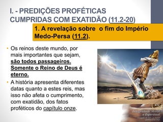 I. - PREDIÇÕES PROFÉTICAS 
CUMPRIDAS COM EXATIDÃO (11.2-20) 
Pr. Moisés Sampaio de Paula 
20 
1. A revelação sobre o fim do Império 
Medo-Persa (11.2). 
• Os reinos deste mundo, por 
mais importantes que sejam, 
são todos passageiros. 
Somente o Reino de Deus é 
eterno. 
• A história apresenta diferentes 
datas quanto a estes reis, mas 
isso não afeta o cumprimento, 
com exatidão, dos fatos 
proféticos do capítulo onze. 
 