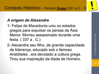 Contexto Histórico - Período Grego (331 a.C. - 323a.C.) 
A origem de Alexandre 
1- Felipe de Macedonia uniu os estados 
gregos para expulsar os persas da Ásia 
Menor. Morreu assassinado durante uma 
festa. ( 337 a . C.) 
2- Alexandre seu filho, de grande capacidade 
de liderança, educado sob o famoso 
Aristóteles , era devotado a cultura grega. 
Tirou sua inspiração da ilíada de Homero. 
Pr. Moisés Sampaio de Paula 
23 
 