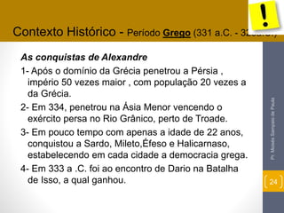 Contexto Histórico - Período Grego (331 a.C. - 323a.C.) 
As conquistas de Alexandre 
1- Após o domínio da Grécia penetrou a Pérsia , 
império 50 vezes maior , com população 20 vezes a 
da Grécia. 
2- Em 334, penetrou na Ásia Menor vencendo o 
exército persa no Rio Grânico, perto de Troade. 
3- Em pouco tempo com apenas a idade de 22 anos, 
conquistou a Sardo, Mileto,Éfeso e Halicarnaso, 
estabelecendo em cada cidade a democracia grega. 
4- Em 333 a .C. foi ao encontro de Dario na Batalha 
de Isso, a qual ganhou. 
Pr. Moisés Sampaio de Paula 
24 
 