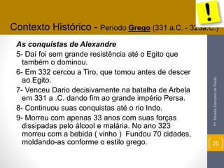 Contexto Histórico - Período Grego (331 a.C. - 323a.C.) 
As conquistas de Alexandre 
5- Daí foi sem grande resistência até o Egito que 
também o dominou. 
6- Em 332 cercou a Tiro, que tomou antes de descer 
ao Egito. 
7- Venceu Dario decisivamente na batalha de Arbela 
em 331 a .C. dando fim ao grande império Persa. 
8- Continuou suas conquistas até o rio Indo. 
9- Morreu com apenas 33 anos com suas forças 
dissipadas pelo álcool e malária. No ano 323 
morreu com a bebida ( vinho ) Fundou 70 cidades, 
moldando-as conforme o estilo grego. 
Pr. Moisés Sampaio de Paula 
25 
 