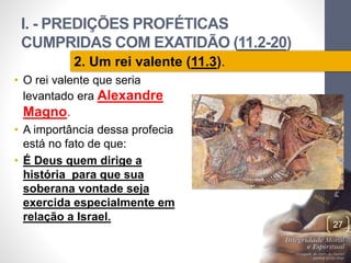 I. - PREDIÇÕES PROFÉTICAS 
CUMPRIDAS COM EXATIDÃO (11.2-20) 
Pr. Moisés Sampaio de Paula 
27 
2. Um rei valente (11.3). 
• O rei valente que seria 
levantado era Alexandre 
Magno. 
• A importância dessa profecia 
está no fato de que: 
• É Deus quem dirige a 
história para que sua 
soberana vontade seja 
exercida especialmente em 
relação a Israel. 
 