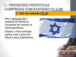 I. - PREDIÇÕES PROFÉTICAS 
CUMPRIDAS COM EXATIDÃO (11.2-20) 
Pr. Moisés Sampaio de Paula 
28 
2. Um rei valente (11.3). 
• Até o versículo 35 a 
profecia de Daniel se 
concentra em revelar os 
reinos gentílicos. 
• Depois, o foco principal 
passa a ser o povo de 
Deus e seus sofrimentos. 
 