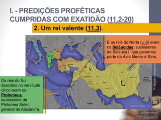 I. - PREDIÇÕES PROFÉTICAS 
CUMPRIDAS COM EXATIDÃO (11.2-20) 
Pr. Moisés Sampaio de Paula 
29 
2. Um rei valente (11.3). 
E os reis do Norte (v. 6) eram 
os Selêucidas, sucessores 
de Seleuco I, que governou 
parte da Ásia Menor e Síria. 
Os reis do Sul 
descritos no versículo 
cinco eram os 
Ptolomeus, 
sucessores de 
Ptolomeu Soter, 
general de Alexandre. 
 