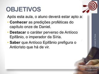 OBJETIVOS 
Pr. Moisés Sampaio de Paula 
3 
Após esta aula, o aluno deverá estar apto a: 
• Conhecer as predições proféticas do 
capítulo onze de Daniel. 
• Destacar o caráter perverso de Antíoco 
Epifânio, o imperador da Síria. 
• Saber que Antíoco Epifânio prefigura o 
Anticristo que há de vir. 
 