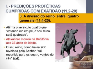 I. - PREDIÇÕES PROFÉTICAS 
CUMPRIDAS COM EXATIDÃO (11.2-20) 
Pr. Moisés Sampaio de Paula 
30 
3. A divisão do reino entre quatro 
generais (11.4-20). 
• Afirma o versículo quatro que 
"estando ele em pé, o seu reino 
será quebrado". 
• Alexandre morreu na Babilônia 
aos 33 anos de idade. 
• O seu reino, como havia sido 
revelado pelo Senhor, "foi 
repartido para os quatro ventos do 
céu" (v.4). 
 