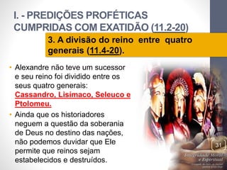I. - PREDIÇÕES PROFÉTICAS 
CUMPRIDAS COM EXATIDÃO (11.2-20) 
Pr. Moisés Sampaio de Paula 
31 
3. A divisão do reino entre quatro 
generais (11.4-20). 
• Alexandre não teve um sucessor 
e seu reino foi dividido entre os 
seus quatro generais: 
Cassandro, Lisímaco, Seleuco e 
Ptolomeu. 
• Ainda que os historiadores 
neguem a questão da soberania 
de Deus no destino das nações, 
não podemos duvidar que Ele 
permite que reinos sejam 
estabelecidos e destruídos. 
 