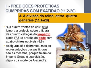 I. - PREDIÇÕES PROFÉTICAS 
CUMPRIDAS COM EXATIDÃO (11.2-20) 
Pr. Moisés Sampaio de Paula 
32 
3. A divisão do reino entre quatro 
generais (11.4-20). 
• "Os quatro ventos do céu" (v.4) 
lembra a profecia sobre a figura 
das quatro cabeças do leopardo 
alado (7.6) e a visão do bode com 
quatro chifres notáveis (8.8). 
• As figuras são diferentes, mas as 
representações dessas figuras 
são as mesmas, porque falam do 
Império Grego e sua divisão, 
depois da morte de Alexandre. 
 