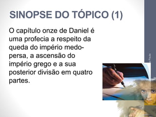 SINOPSE DO TÓPICO (1) 
Pr. Moisés Sampaio de Paula 
36 
O capítulo onze de Daniel é 
uma profecia a respeito da 
queda do império medo-persa, 
a ascensão do 
império grego e a sua 
posterior divisão em quatro 
partes. 
 