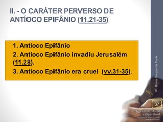 II. - O CARÁTER PERVERSO DE 
ANTÍOCO EPIFÂNIO (11.21-35) 
• 1. Antíoco Epifânio 
• 2. Antíoco Epifânio invadiu Jerusalém 
(11.28). 
• 3. Antíoco Epifânio era cruel (vv.31-35). 
Pr. Moisés Sampaio de Paula 
37 
 