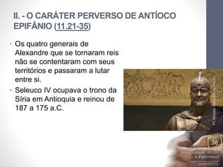 II. - O CARÁTER PERVERSO DE ANTÍOCO 
EPIFÂNIO (11.21-35) 
• Os quatro generais de 
Alexandre que se tornaram reis 
não se contentaram com seus 
territórios e passaram a lutar 
entre si. 
• Seleuco IV ocupava o trono da 
Síria em Antioquia e reinou de 
187 a 175 a.C. 
Pr. Moisés Sampaio de Paula 
38 
 