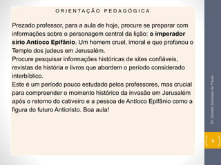 Pr. Moisés Sampaio de Paula 
4 
O R I E N T A Ç Ã O P E D A G Ó G I C A 
Prezado professor, para a aula de hoje, procure se preparar com 
informações sobre o personagem central da lição: o imperador 
sírio Antíoco Epifânio. Um homem cruel, imoral e que profanou o 
Templo dos judeus em Jerusalém. 
Procure pesquisar informações históricas de sites confiáveis, 
revistas de história e livros que abordem o período considerado 
interbíblico. 
Este é um período pouco estudado pelos professores, mas crucial 
para compreender o momento histórico da invasão em Jerusalém 
após o retorno do cativeiro e a pessoa de Antíoco Epifânio como a 
figura do futuro Anticristo. Boa aula! 
 