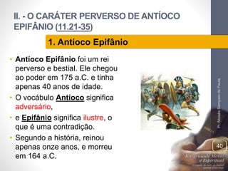 II. - O CARÁTER PERVERSO DE ANTÍOCO 
EPIFÂNIO (11.21-35) 
• Antíoco Epifânio foi um rei 
perverso e bestial. Ele chegou 
ao poder em 175 a.C. e tinha 
apenas 40 anos de idade. 
• O vocábulo Antíoco significa 
adversário, 
• e Epifânio significa ilustre, o 
que é uma contradição. 
• Segundo a história, reinou 
apenas onze anos, e morreu 
em 164 a.C. 
Pr. Moisés Sampaio de Paula 
40 
1. Antíoco Epifânio 
 