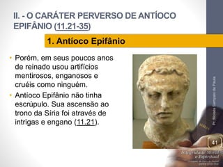 II. - O CARÁTER PERVERSO DE ANTÍOCO 
EPIFÂNIO (11.21-35) 
• Porém, em seus poucos anos 
de reinado usou artifícios 
mentirosos, enganosos e 
cruéis como ninguém. 
• Antíoco Epifânio não tinha 
escrúpulo. Sua ascensão ao 
trono da Síria foi através de 
intrigas e engano (11.21). 
Pr. Moisés Sampaio de Paula 
41 
1. Antíoco Epifânio 
 