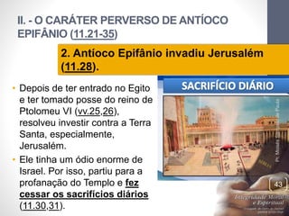 II. - O CARÁTER PERVERSO DE ANTÍOCO 
EPIFÂNIO (11.21-35) 
• Depois de ter entrado no Egito 
e ter tomado posse do reino de 
Ptolomeu VI (vv.25,26), 
resolveu investir contra a Terra 
Santa, especialmente, 
Jerusalém. 
• Ele tinha um ódio enorme de 
Israel. Por isso, partiu para a 
profanação do Templo e fez 
cessar os sacrifícios diários 
(11.30,31). 
Pr. Moisés Sampaio de Paula 
43 
2. Antíoco Epifânio invadiu Jerusalém 
(11.28). 
 